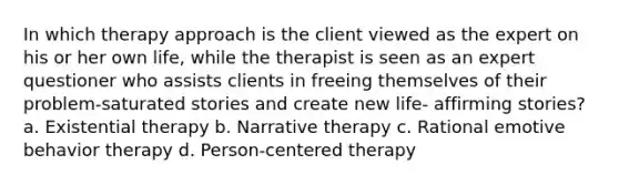 In which therapy approach is the client viewed as the expert on his or her own life, while the therapist is seen as an expert questioner who assists clients in freeing themselves of their problem-saturated stories and create new life- affirming stories?​ a. ​Existential therapy b. ​Narrative therapy c. ​Rational emotive behavior therapy d. ​Person-centered therapy