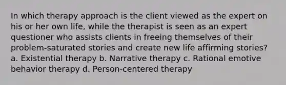 In which therapy approach is the client viewed as the expert on his or her own life, while the therapist is seen as an expert questioner who assists clients in freeing themselves of their problem-saturated stories and create new life affirming stories? a. Existential therapy b. Narrative therapy c. Rational emotive behavior therapy d. Person-centered therapy