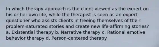 In which therapy approach is the client viewed as the expert on his or her own life, while the therapist is seen as an expert questioner who assists clients in freeing themselves of their problem-saturated stories and create new life-affirming stories? a. Existential therapy b. Narrative therapy c. Rational emotive behavior therapy d. Person-centered therapy