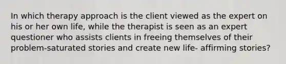 In which therapy approach is the client viewed as the expert on his or her own life, while the therapist is seen as an expert questioner who assists clients in freeing themselves of their problem-saturated stories and create new life- affirming stories?