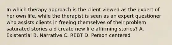 In which therapy approach is the client viewed as the expert of her own life, while the therapist is seen as an expert questioner who assists clients in freeing themselves of their problem saturated stories a d create new life affirming stories? A. Existential B. Narrative C. REBT D. Person centered