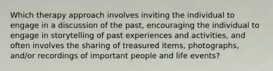 Which therapy approach involves inviting the individual to engage in a discussion of the past, encouraging the individual to engage in storytelling of past experiences and activities, and often involves the sharing of treasured items, photographs, and/or recordings of important people and life events?