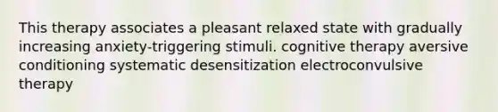 This therapy associates a pleasant relaxed state with gradually increasing anxiety-triggering stimuli. cognitive therapy aversive conditioning systematic desensitization electroconvulsive therapy