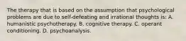 The therapy that is based on the assumption that psychological problems are due to self-defeating and irrational thoughts is: A. humanistic psychotherapy. B. cognitive therapy. C. operant conditioning. D. psychoanalysis.