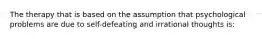 The therapy that is based on the assumption that psychological problems are due to self-defeating and irrational thoughts is:
