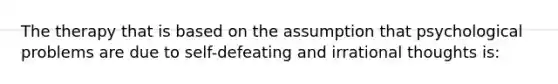 The therapy that is based on the assumption that psychological problems are due to self-defeating and irrational thoughts is: