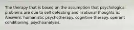 The therapy that is based on the assumption that psychological problems are due to self-defeating and irrational thoughts is: Answers: humanistic psychotherapy. cognitive therapy. operant conditioning. psychoanalysis.