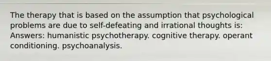 The therapy that is based on the assumption that psychological problems are due to self-defeating and irrational thoughts is: Answers: humanistic psychotherapy. cognitive therapy. operant conditioning. psychoanalysis.