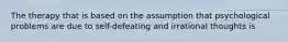The therapy that is based on the assumption that psychological problems are due to self-defeating and irrational thoughts is