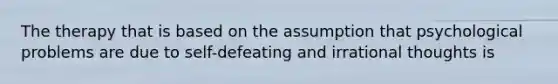 The therapy that is based on the assumption that psychological problems are due to self-defeating and irrational thoughts is