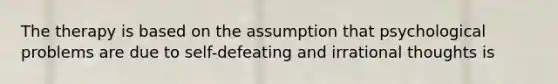 The therapy is based on the assumption that psychological problems are due to self-defeating and irrational thoughts is