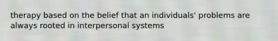 therapy based on the belief that an individuals' problems are always rooted in interpersonal systems