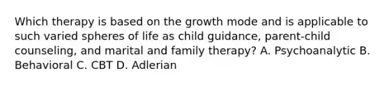 Which therapy is based on the growth mode and is applicable to such varied spheres of life as child guidance, parent-child counseling, and marital and family therapy? A. Psychoanalytic B. Behavioral C. CBT D. Adlerian