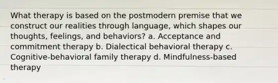 What therapy is based on the postmodern premise that we construct our realities through language, which shapes our thoughts, feelings, and behaviors? a. Acceptance and commitment therapy b. Dialectical behavioral therapy c. Cognitive-behavioral family therapy d. Mindfulness-based therapy