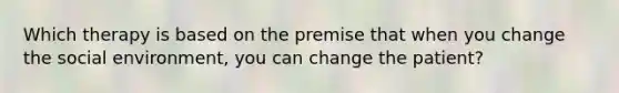 Which therapy is based on the premise that when you change the social environment, you can change the patient?