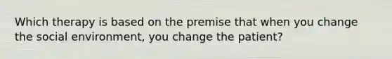 Which therapy is based on the premise that when you change the social environment, you change the patient?