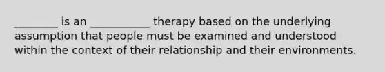 ________ is an ___________ therapy based on the underlying assumption that people must be examined and understood within the context of their relationship and their environments.