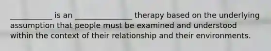 ___________ is an _______________ therapy based on the underlying assumption that people must be examined and understood within the context of their relationship and their environments.