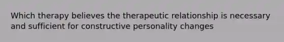 Which therapy believes the therapeutic relationship is necessary and sufficient for constructive personality changes