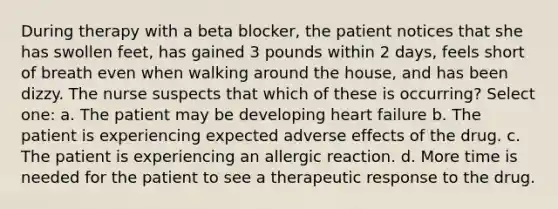 During therapy with a beta blocker, the patient notices that she has swollen feet, has gained 3 pounds within 2 days, feels short of breath even when walking around the house, and has been dizzy. The nurse suspects that which of these is occurring? Select one: a. The patient may be developing heart failure b. The patient is experiencing expected adverse effects of the drug. c. The patient is experiencing an allergic reaction. d. More time is needed for the patient to see a therapeutic response to the drug.