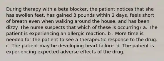 During therapy with a beta blocker, the patient notices that she has swollen feet, has gained 3 pounds within 2 days, feels short of breath even when walking around the house, and has been dizzy. The nurse suspects that which of these is occurring? a. The patient is experiencing an allergic reaction. b . More time is needed for the patient to see a therapeutic response to the drug. c. The patient may be developing heart failure. d. The patient is experiencing expected adverse effects of the drug.