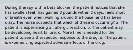 During therapy with a beta blocker, the patient notices that she has swollen feet, has gained 3 pounds within 2 days, feels short of breath even when walking around the house, and has been dizzy. The nurse suspects that which of these is occurring? a. The patient is experiencing an allergic reaction. b. The patient may be developing heart failure. c. More time is needed for the patient to see a therapeutic response to the drug. d. The patient is experiencing expected adverse effects of the drug.