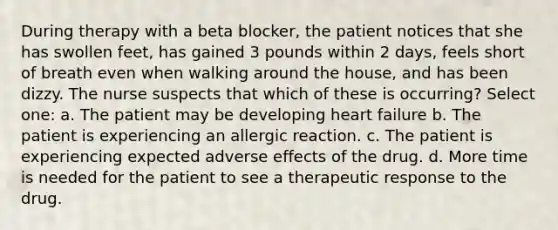 During therapy with a beta blocker, the patient notices that she has swollen feet, has gained 3 pounds within 2 days, feels short of breath even when walking around the house, and has been dizzy. The nurse suspects that which of these is occurring? Select one: a. The patient may be developing heart failure b. The patient is experiencing an allergic reaction. c. The patient is experiencing expected adverse effects of the drug. d. More time is needed for the patient to see a therapeutic response to the drug.