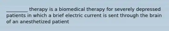 _________ therapy is a biomedical therapy for severely depressed patients in which a brief electric current is sent through the brain of an anesthetized patient