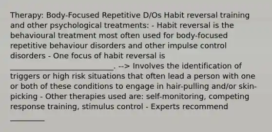 Therapy: Body-Focused Repetitive D/Os Habit reversal training and other psychological treatments: - Habit reversal is the behavioural treatment most often used for body-focused repetitive behaviour disorders and other impulse control disorders - One focus of habit reversal is ___________________________. --> Involves the identification of triggers or high risk situations that often lead a person with one or both of these conditions to engage in hair-pulling and/or skin-picking - Other therapies used are: self-monitoring, competing response training, stimulus control - Experts recommend _________