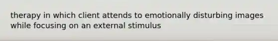 therapy in which client attends to emotionally disturbing images while focusing on an external stimulus