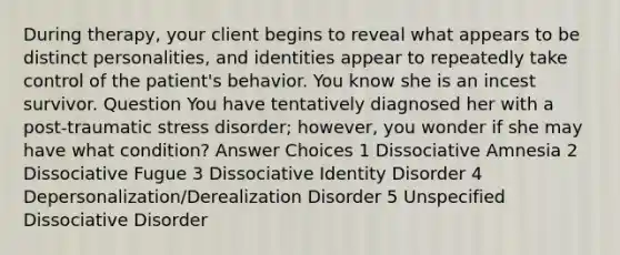 During therapy, your client begins to reveal what appears to be distinct personalities, and identities appear to repeatedly take control of the patient's behavior. You know she is an incest survivor. Question You have tentatively diagnosed her with a post-traumatic stress disorder; however, you wonder if she may have what condition? Answer Choices 1 Dissociative Amnesia 2 Dissociative Fugue 3 Dissociative Identity Disorder 4 Depersonalization/Derealization Disorder 5 Unspecified Dissociative Disorder