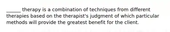 ______ therapy is a combination of techniques from different therapies based on the therapist's judgment of which particular methods will provide the greatest benefit for the client.