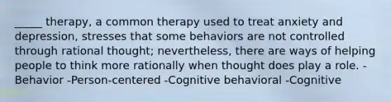 _____ therapy, a common therapy used to treat anxiety and depression, stresses that some behaviors are not controlled through rational thought; nevertheless, there are ways of helping people to think more rationally when thought does play a role. -Behavior -Person-centered -Cognitive behavioral -Cognitive