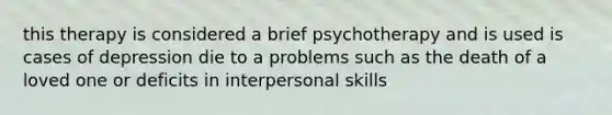 this therapy is considered a brief psychotherapy and is used is cases of depression die to a problems such as the death of a loved one or deficits in interpersonal skills