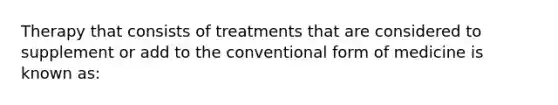 Therapy that consists of treatments that are considered to supplement or add to the conventional form of medicine is known as: