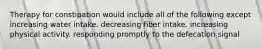 Therapy for constipation would include all of the following except increasing water intake. decreasing fiber intake. increasing physical activity. responding promptly to the defecation signal