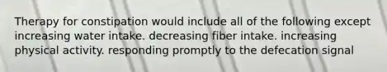 Therapy for constipation would include all of the following except increasing water intake. decreasing fiber intake. increasing physical activity. responding promptly to the defecation signal