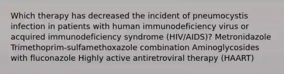 Which therapy has decreased the incident of pneumocystis infection in patients with human immunodeficiency virus or acquired immunodeficiency syndrome (HIV/AIDS)? Metronidazole Trimethoprim-sulfamethoxazole combination Aminoglycosides with fluconazole Highly active antiretroviral therapy (HAART)