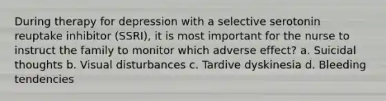 During therapy for depression with a selective serotonin reuptake inhibitor (SSRI), it is most important for the nurse to instruct the family to monitor which adverse effect? a. Suicidal thoughts b. Visual disturbances c. Tardive dyskinesia d. Bleeding tendencies