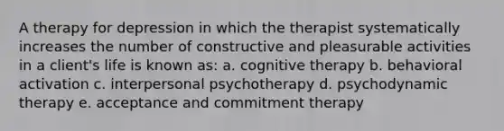 A therapy for depression in which the therapist systematically increases the number of constructive and pleasurable activities in a client's life is known as: a. cognitive therapy b. behavioral activation c. interpersonal psychotherapy d. psychodynamic therapy e. acceptance and commitment therapy