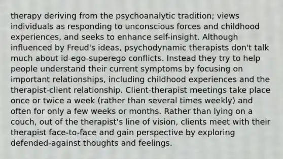 therapy deriving from the psychoanalytic tradition; views individuals as responding to unconscious forces and childhood experiences, and seeks to enhance self-insight. Although influenced by Freud's ideas, psychodynamic therapists don't talk much about id-ego-superego conflicts. Instead they try to help people understand their current symptoms by focusing on important relationships, including childhood experiences and the therapist-client relationship. Client-therapist meetings take place once or twice a week (rather than several times weekly) and often for only a few weeks or months. Rather than lying on a couch, out of the therapist's line of vision, clients meet with their therapist face-to-face and gain perspective by exploring defended-against thoughts and feelings.