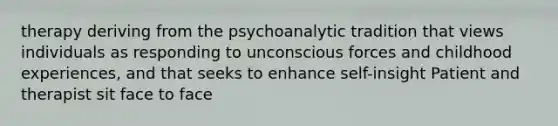 therapy deriving from the psychoanalytic tradition that views individuals as responding to unconscious forces and childhood experiences, and that seeks to enhance self-insight Patient and therapist sit face to face