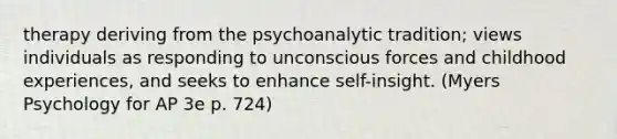 therapy deriving from the psychoanalytic tradition; views individuals as responding to unconscious forces and childhood experiences, and seeks to enhance self-insight. (Myers Psychology for AP 3e p. 724)