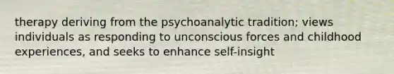 therapy deriving from the psychoanalytic tradition; views individuals as responding to unconscious forces and childhood experiences, and seeks to enhance self-insight