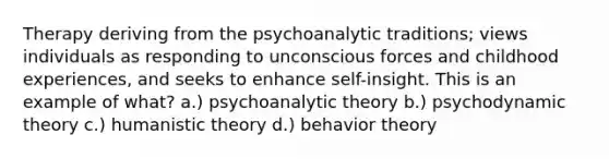 Therapy deriving from the psychoanalytic traditions; views individuals as responding to unconscious forces and childhood experiences, and seeks to enhance self-insight. This is an example of what? a.) psychoanalytic theory b.) psychodynamic theory c.) humanistic theory d.) behavior theory