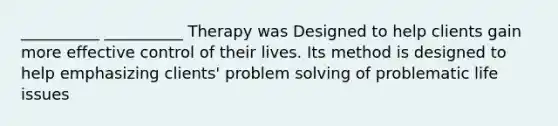 __________ __________ Therapy was Designed to help clients gain more effective control of their lives. Its method is designed to help emphasizing clients' problem solving of problematic life issues