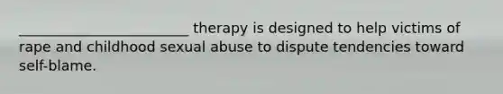 ________________________ therapy is designed to help victims of rape and childhood sexual abuse to dispute tendencies toward self-blame.