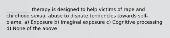 __________ therapy is designed to help victims of rape and childhood sexual abuse to dispute tendencies towards self-blame. a) Exposure b) Imaginal exposure c) Cognitive processing d) None of the above