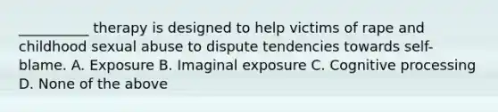 __________ therapy is designed to help victims of rape and childhood sexual abuse to dispute tendencies towards self-blame. A. Exposure B. Imaginal exposure C. Cognitive processing D. None of the above