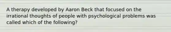 A therapy developed by Aaron Beck that focused on the irrational thoughts of people with psychological problems was called which of the following?